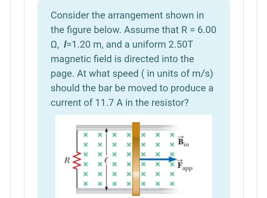 Consider the arrangement shown in
the figure below. Assume that R = 6.00
Q, l=1.20 m, and a uniform 2.50T
magnetic field is directed into the
page. At what speed ( in units of m/s)
should the bar be moved to produce a
current of 11.7 A in the resistor?
Pin
R
app
X x Xx x x
X x xX × x
x x x
X X X
x x x x x x
x x x x x x
x x x X x x
