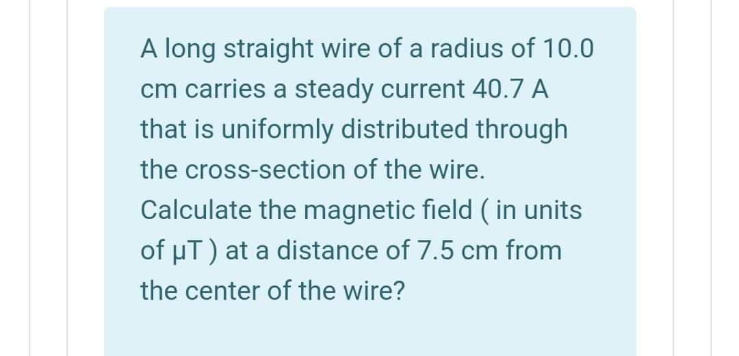 A long straight wire of a radius of 10.0
cm carries a steady current 40.7 A
that is uniformly distributed through
the cross-section of the wire.
Calculate the magnetic field ( in units
of µT) at a distance of 7.5 cm from
the center of the wire?
