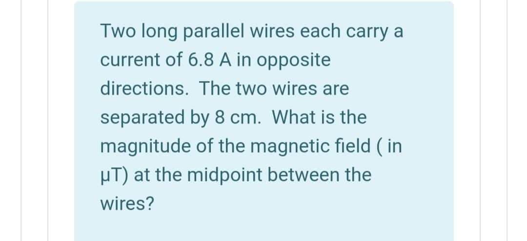 Two long parallel wires each carry a
current of 6.8 A in opposite
directions. The two wires are
separated by 8 cm. What is the
magnitude of the magnetic field ( in
µT) at the midpoint between the
wires?
