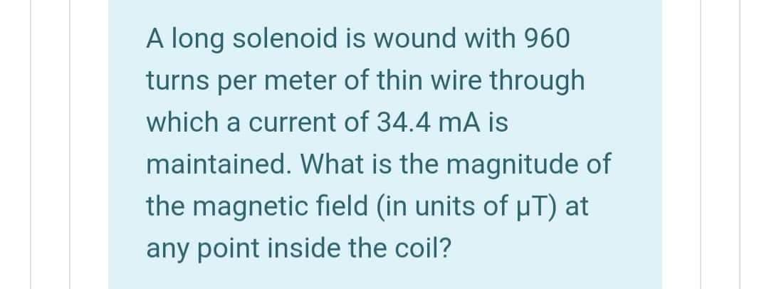 A long solenoid is wound with 960
turns per meter of thin wire through
which a current of 34.4 mA is
maintained. What is the magnitude of
the magnetic field (in units of pT) at
any point inside the coil?
