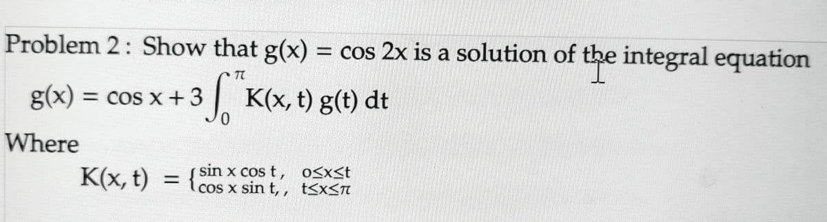 Problem 2: Show that g(x) = cos 2x is a solution of the integral equation
3 ST K(x, t) g(t) dt
0
g(x) = cos x + 3
Where
K(x, t) =
sin x cos t,
cos x sin t,,
{ co
0≤x≤t
t≤x≤π