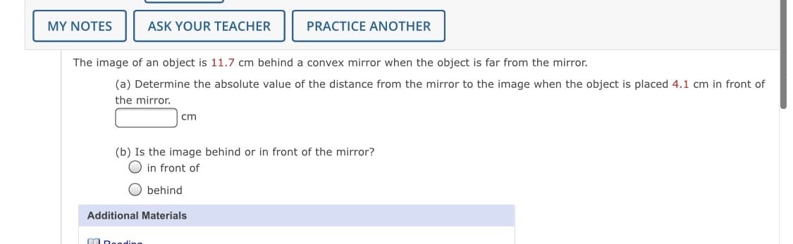 MY NOTES
ASK YOUR TEACHER
PRACTICE ANOTHER
The image of an object is 11.7 cm behind a convex mirror when the object is far from the mirror.
(a) Determine the absolute value of the distance from the mirror to the image when the object is placed 4.1 cm in front of
the mirror.
cm
(b) Is the image behind or in front of the mirror?
O in front of
O behind
Additional Materials
M Deoding
