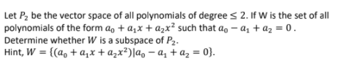 Let P, be the vector space of all polynomials of degree < 2. If W is the set of all
polynomials of the form a, + a,x + azx² such that ao – az + az = 0.
Determine whether W is a subspace of P2.
Hint, W = {(a, + a,x + azx²)|a, – az + az = 0}.
