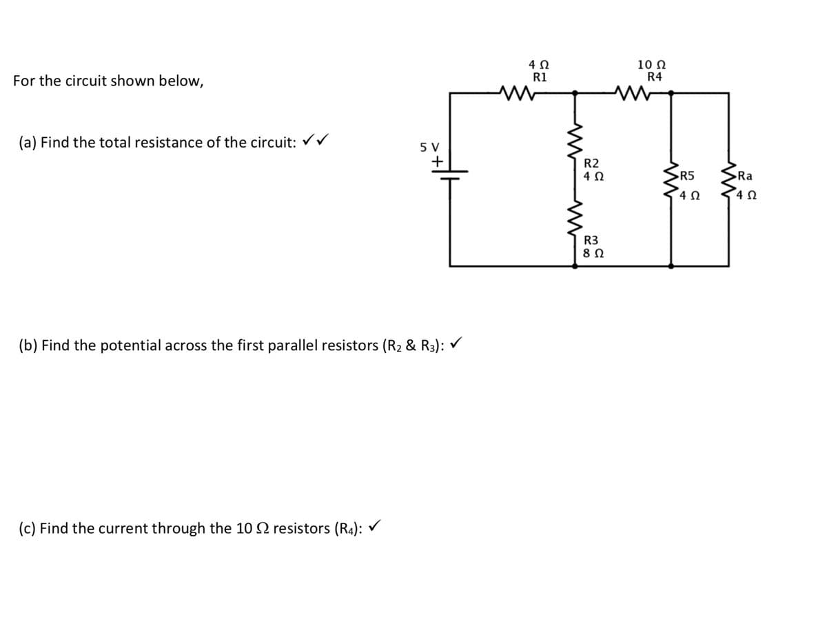 For the circuit shown below,
(a) Find the total resistance of the circuit:
5 V
+
(b) Find the potential across the first parallel resistors (R₂ & R3):
(c) Find the current through the 10 resistors (R4): ✓
W
4 Ω
R1
R2
4 Ω
R3
8 Ω
M
10 Ω
R4
R5
4 Ω
Ra
4 Ω