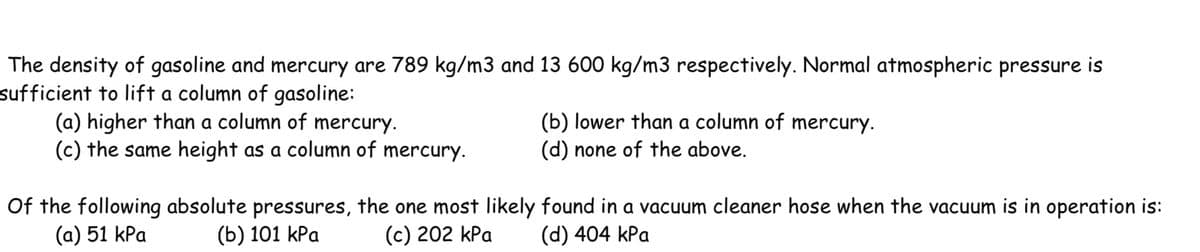 The density of gasoline and mercury are 789 kg/m3 and 13 600 kg/m3 respectively. Normal atmospheric pressure is
sufficient to lift a column of gasoline:
(a) higher than a column of mercury.
(c) the same height as a column of mercury.
(b) lower than a column of mercury.
(d) none of the above.
Of the following absolute pressures, the one most likely found in a vacuum cleaner hose when the vacuum is in operation is:
(a) 51 kPa
(b) 101 kPa
(c) 202 kPa (d) 404 kPa