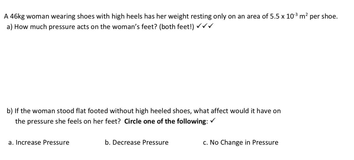 A 46kg woman wearing shoes with high heels has her weight resting only on an area of 5.5 x 10-³ m² per shoe.
a) How much pressure acts on the woman's feet? (both feet!) ✓ ✓ ✓
b) If the woman stood flat footed without high heeled shoes, what affect would it have on
the pressure she feels on her feet? Circle one of the following: ✓
a. Increase Pressure
b. Decrease Pressure
c. No Change in Pressure