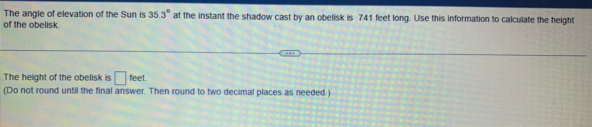 The angle of elevation of the Sun is 35.3° at the instant the shadow cast by an obelisk is 741 feet long. Use this information to calculate the height
of the obelisk.
The height of the obelisk is
feet.
(Do not round until the final answer. Then round to two decimal places as needed.)
