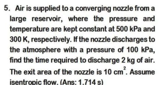 5. Air is supplied to a converging nozzle from a
large reservoir, where the pressure and
temperature are kept constant at 500 kPa and
300 K, respectively. If the nozzle discharges to
the atmosphere with a pressure of 100 kPa,
find the time required to discharge 2 kg of air.
The exit area of the nozzle is 10 cm. Assume
isentropic flow. (Ans: 1.714 s)
