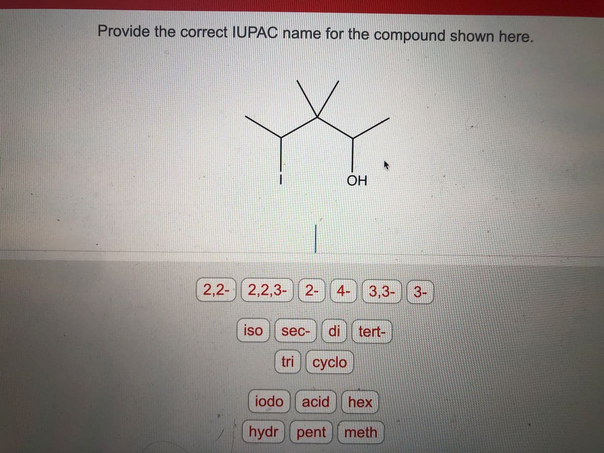 Provide the correct IUPAC name for the compound shown here.
2,2- 2,2,3- 2-
OH
4- 3,3-
iso sec- di tert-
tri cyclo
1
iodo acid hex
hydr pent meth
3-
15