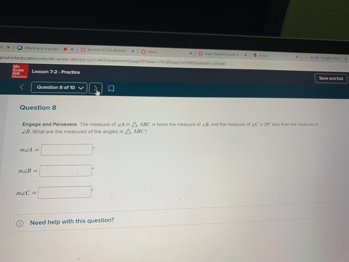da x
O Meeting is in progre
C MI PHY SCI-07-04-0105
Inbox
O Topic Rotation week of
2Portal
prod.mheducation.com/dle-assess-delivery-ui/v1.44.0/assessment/page/8?token=797df62adc5e769f85bd8a667c3474a0
G 2-0-Gongle Search
Mc
Graw
Hill
Education
Lesson 7-2 - Practice
Save and Exit
Question 8 of 10 V
Question 8
Engage and Persevere The measure of LA in A ABC is twice the measure of ZB, and the measure of 2C is 20° less than the measure of
ZB. What are the measures of the angles in A ABC?
mZA =
mZB =
m2C =
Need help with this question?
