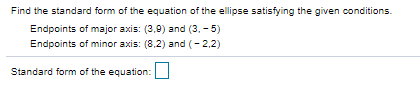 Find the standard form of the equation of the ellipse satisfying the given conditions.
Endpoints of major axis: (3,9) and (3, - 5)
Endpoints of minor axis: (8,2) and (- 2,2)
Standard form of the equation:
