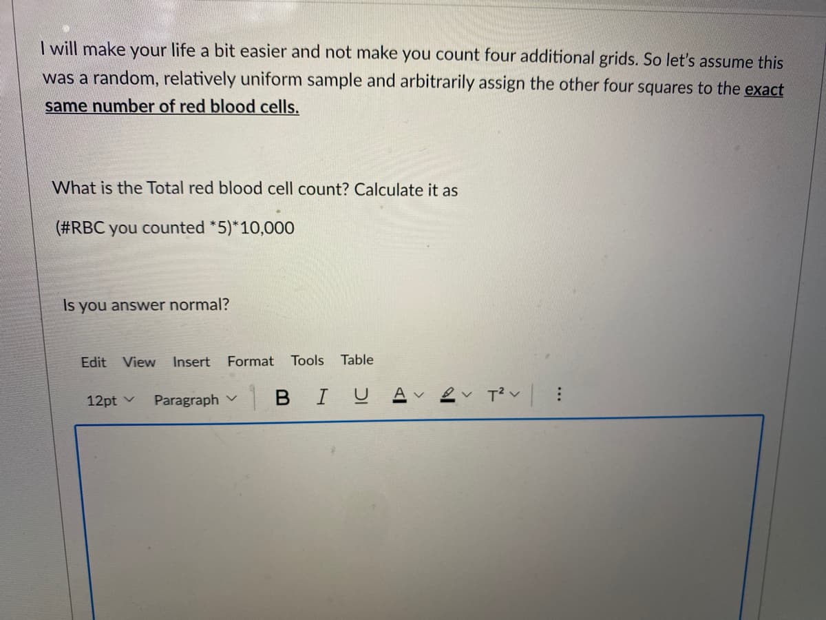 I will make your life a bit easier and not make you count four additional grids. So let's assume this
was a random, relatively uniform sample and arbitrarily assign the other four squares to the exact
same number of red blood cells.
What is the Total red blood cell count? Calculate it as
(#RBC you counted *5)*10,000
Is you answer normal?
Edit View
Insert
Format
Tools
Table
Paragraph v
| в I U
12pt v
