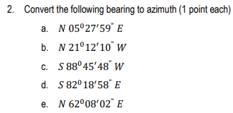 2. Convert the following bearing to azimuth (1 point each)
a. N 05°27'59" E
b.
N 21°12'10" W
c. S 88°45'48" W
d. S 82° 18'58" E
e.
N 62°08′02" E