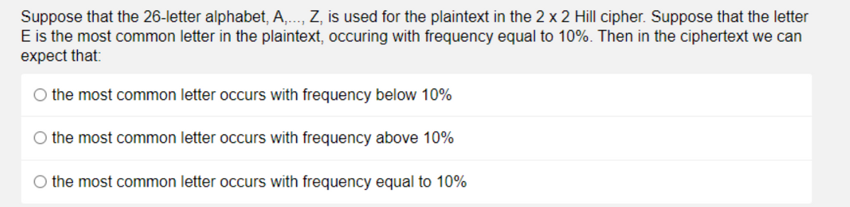 Suppose that the 26-letter alphabet, A,., Z, is used for the plaintext in the 2 x 2 Hill cipher. Suppose that the letter
E is the most common letter in the plaintext, occuring with frequency equal to 10%. Then in the ciphertext we can
expect that:
O the most common letter occurs with frequency below 10%
O the most common letter occurs with frequency above 10%
O the most common letter occurs with frequency equal to 10%

