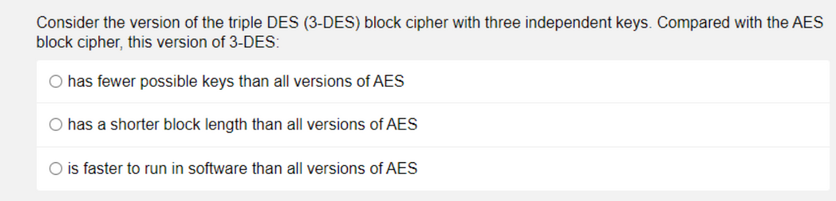 Consider the version of the triple DES (3-DES) block cipher with three independent keys. Compared with the AES
block cipher, this version of 3-DES:
has fewer possible keys than all versions of AES
O has a shorter block length than all versions of AES
is faster to run in software than all versions of AES
