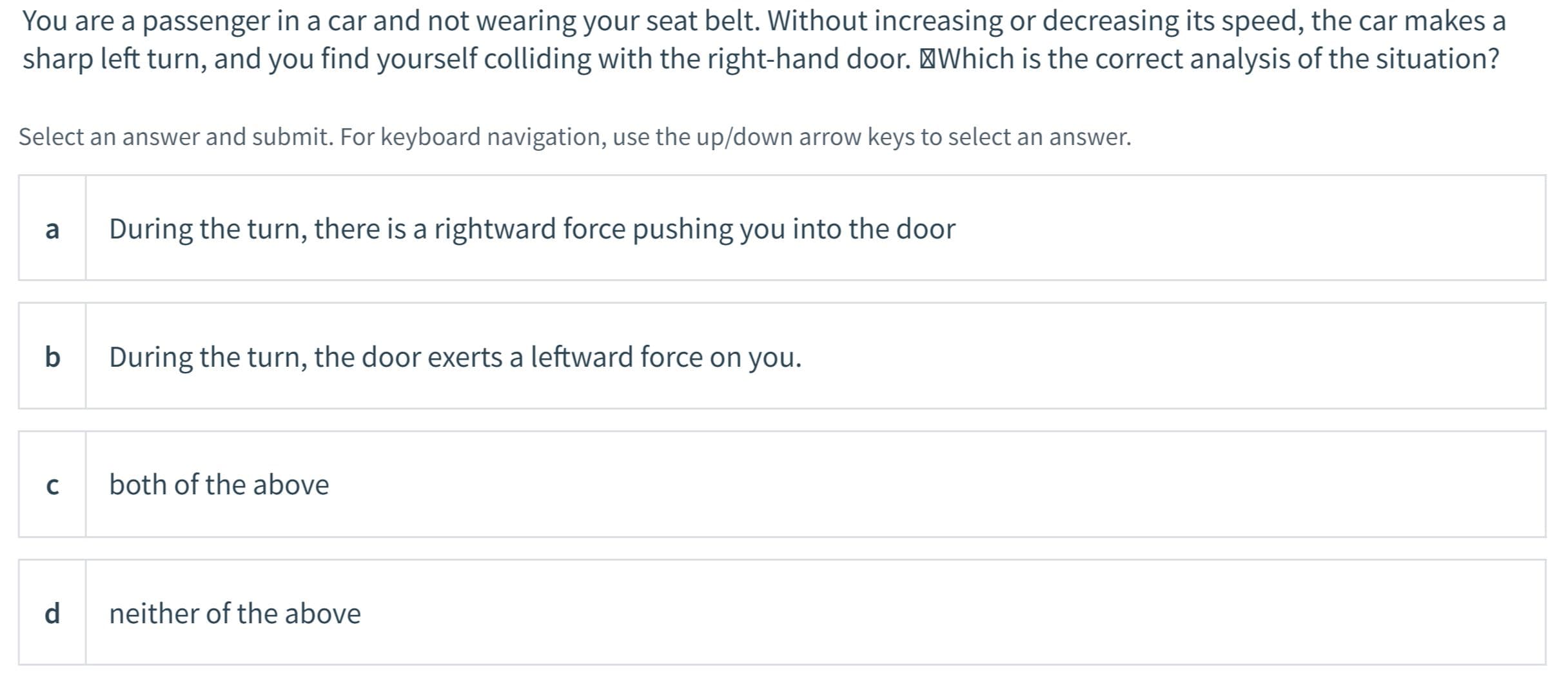 You are a passenger in a car and not wearing your seat belt. Without increasing or decreasing its speed, the car makes a
sharp left turn, and you find yourself colliding with the right-hand door. 'Which is the correct analysis of the situation?
Select an answer and submit. For keyboard navigation, use the up/down arrow keys to select an answer.
a
During the turn, there is a rightward force pushing you into the door
b
During the turn, the door exerts a leftward force on you.
C
both of the above
d
neither of the above

