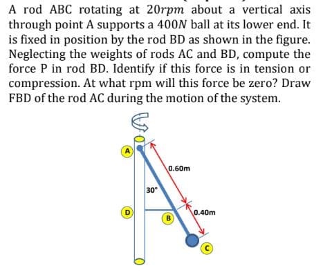 A rod ABC rotating at 20rpm about a vertical axis
through point A supports a 400N ball at its lower end. It
is fixed in position by the rod BD as shown in the figure.
Neglecting the weights of rods AC and BD, compute the
force P in rod BD. Identify if this force is in tension or
compression. At what rpm will this force be zero? Draw
FBD of the rod AC during the motion of the system.
A
0.60m
30
0.40m
D
