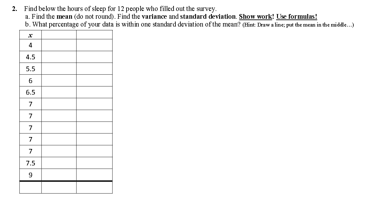 2. Find below the hours of sleep for 12 people who filled out the survey.
a. Find the mean (do not round). Find the variance and standard deviation. Show work! Use formulas!
b. What percentage of your data is within one standard deviation of the mean? (Hint: Draw a line; put the mean in the middle...)
4
4.5
5.5
6
6.5
7
7
7
7
7
7.5

