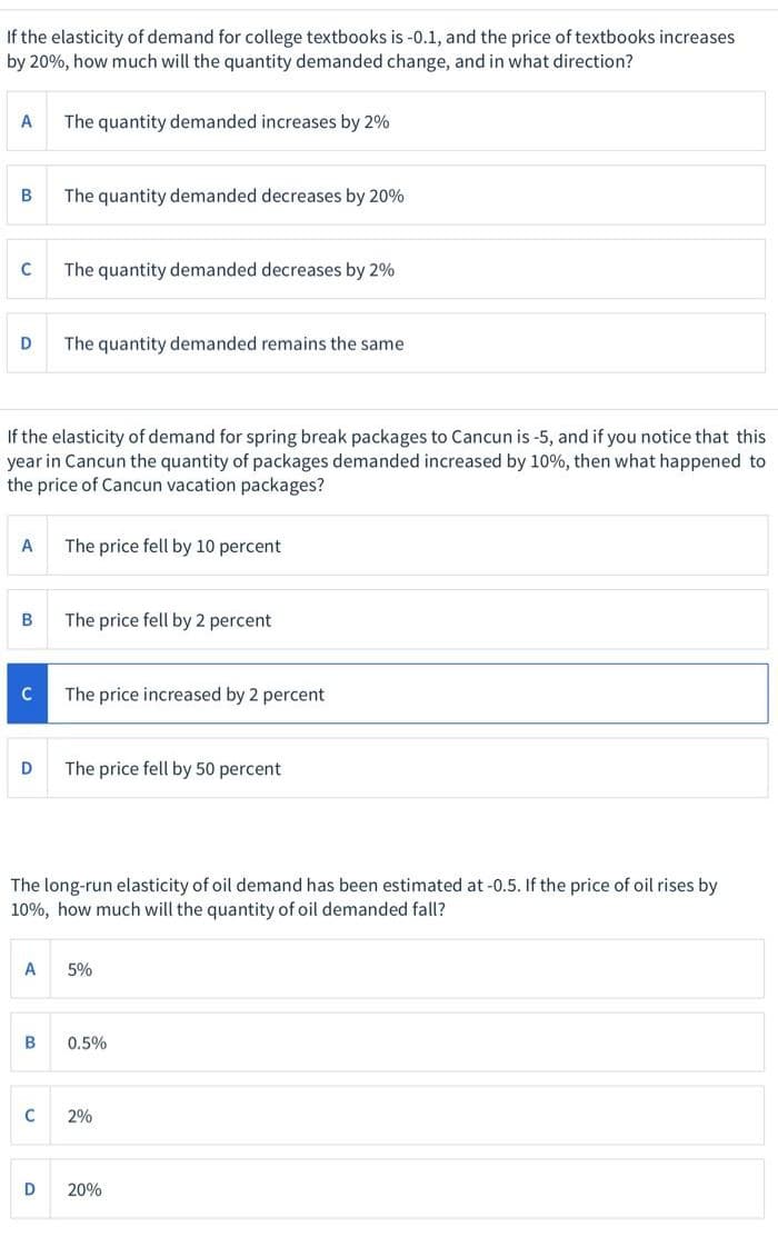 If the elasticity of demand for college textbooks is -0.1, and the price of textbooks increases
by 20%, how much will the quantity demanded change, and in what direction?
A
The quantity demanded increases by 2%
The quantity demanded decreases by 20%
The quantity demanded decreases by 2%
D
The quantity demanded remains the same
If the elasticity of demand for spring break packages to Cancun is -5, and if you notice that this
year in Cancun the quantity of packages demanded increased by 10%, then what happened to
the price of Cancun vacation packages?
A
The price fell by 10 percent
B
The price fell by 2 percent
The price increased by 2 percent
D
The price fell by 50 percent
The long-run elasticity of oil demand has been estimated at -0.5. If the price of oil rises by
10%, how much will the quantity of oil demanded fall?
A
5%
0.5%
C
2%
D
20%
