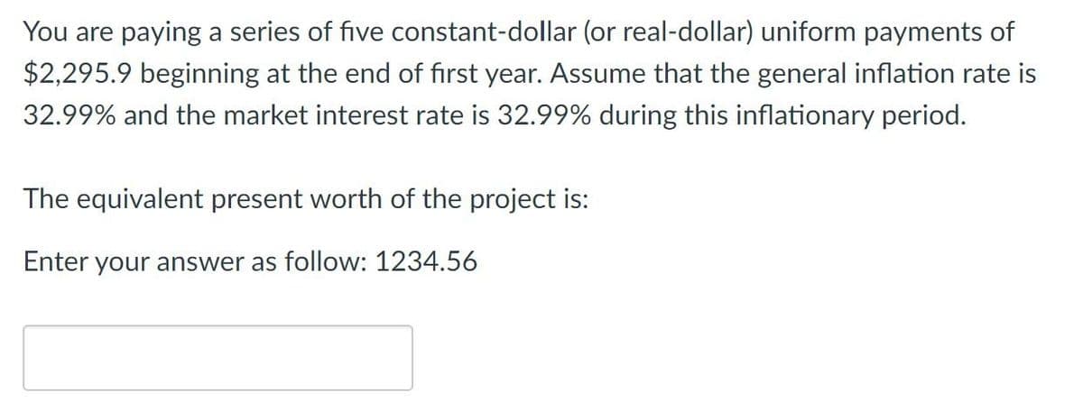 You are paying a series of five constant-dollar (or real-dollar) uniform payments of
$2,295.9 beginning at the end of first year. Assume that the general inflation rate is
32.99% and the market interest rate is 32.99% during this inflationary period.
The equivalent present worth of the project is:
Enter your answer as follow: 1234.56

