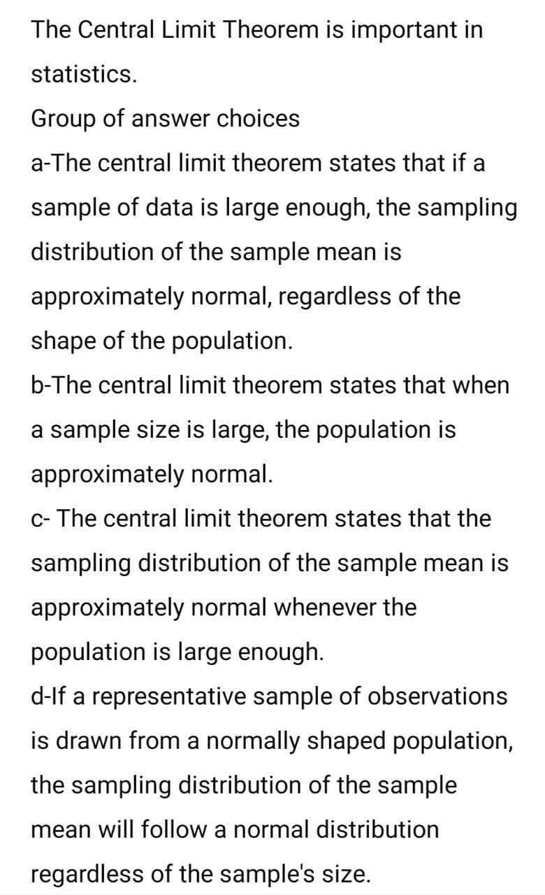 The Central Limit Theorem is important in
statistics.
Group of answer choices
a-The central limit theorem states that if a
sample of data is large enough, the sampling
distribution of the sample mean is
approximately normal, regardless of the
shape of the population.
b-The central limit theorem states that when
a sample size is large, the population is
approximately normal.
c- The central limit theorem states that the
sampling distribution of the sample mean is
approximately normal whenever the
population is large enough.
d-lf a representative sample of observations
is drawn from a normally shaped population,
the sampling distribution of the sample
mean will follow a normal distribution
regardless of the sample's size.
