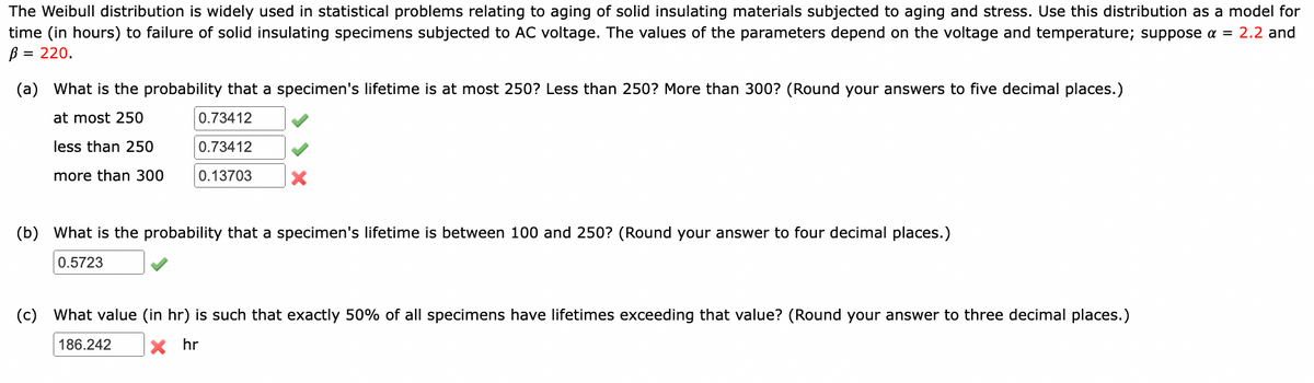 The Weibull distribution is widely used in statistical problems relating to aging of solid insulating materials subjected to aging and stress. Use this distribution as a model for
time (in hours) to failure of solid insulating specimens subjected to AC voltage. The values of the parameters depend on the voltage and temperature; suppose a = 2.2 and
B = 220.
(a) What is the probability that a specimen's lifetime is at most 250? Less than 250? More than 300? (Round your answers to five decimal places.)
at most 250
0.73412
less than 250
0.73412
more than 300
0.13703
(b) What is the probability that a specimen's lifetime is between 100 and 250? (Round your answer to four decimal places.)
0.5723
(c) What value (in hr) is such that exactly 50% of all specimens have lifetimes exceeding that value? (Round your answer to three decimal places.)
186.242
x hr
