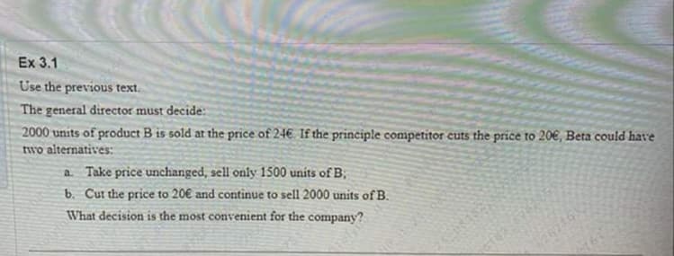 Ex 3.1
Use the previous text.
The general director must decide:
2000 units of product B is sold at the price of 24€ If the principle competitor cuts the price to 20€, Beta could have
two alternatives:
a. Take price unchanged, sell only 1500 units of B;
b. Cur the price to 20€ and continue to sell 2000 units of B.
What decision is the most convenient for the company?
