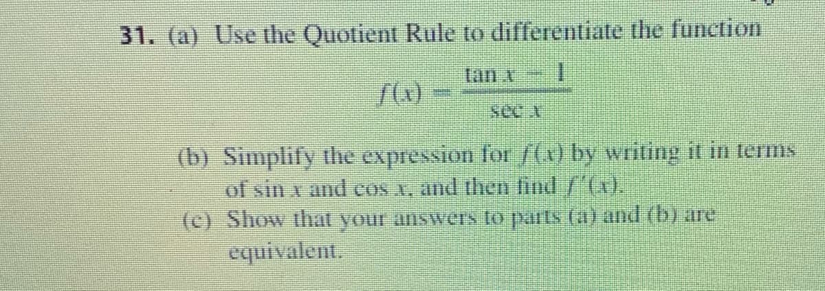 31. (a) Use the Quotient Rule to differentiate the function
see A
(b) Simplify the expression for /(1) by writing it in terms
of sin x and cos A, and then fud /4).
(c) Show that your answers to parts (a) and (b) are
equivalent.
