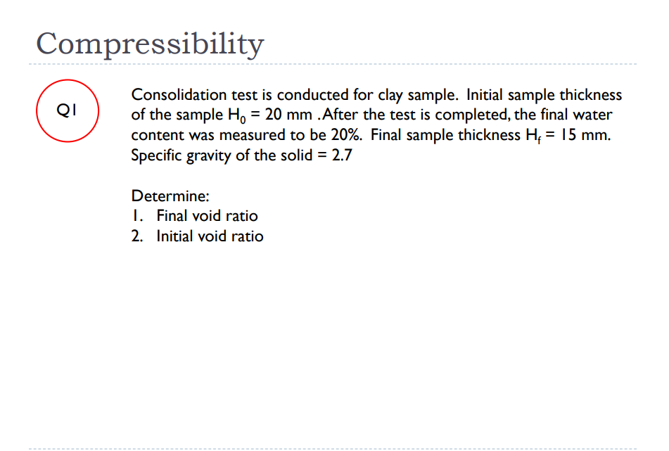 Compressibility
Consolidation test is conducted for clay sample. Initial sample thickness
of the sample H, = 20 mm .After the test is completed, the final water
content was measured to be 20%. Final sample thickness H; = 15 mm.
Specific gravity of the solid = 2.7
QI
Determine:
I. Final void ratio
2. Initial void ratio
