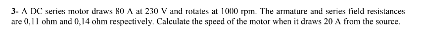 3- A DC series motor draws 80 A at 230 V and rotates at 1000 rpm. The armature and series field resistances
are 0,11 ohm and 0,14 ohm respectively. Calculate the speed of the motor when it draws 20 A from the source.
