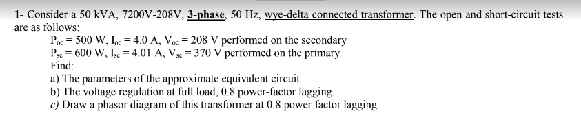 1- Consider a 50 kVA, 7200V-208V, 3-phase, 50 Hz, wye-delta connected transformer. The open and short-circuit tests
are as follows:
Poe = 500 W, Ioe =4.0 A, Voc = 208 V performed on the secondary
Pse = 600 W, Igc = 4.01 A, Vsc = 370 V performed on the primary
Find:
a) The parameters of the approximate equivalent circuit
b) The voltage regulation at full load, 0.8 power-factor lagging.
c) Draw a phasor diagram of this transformer at 0.8 power factor lagging.
