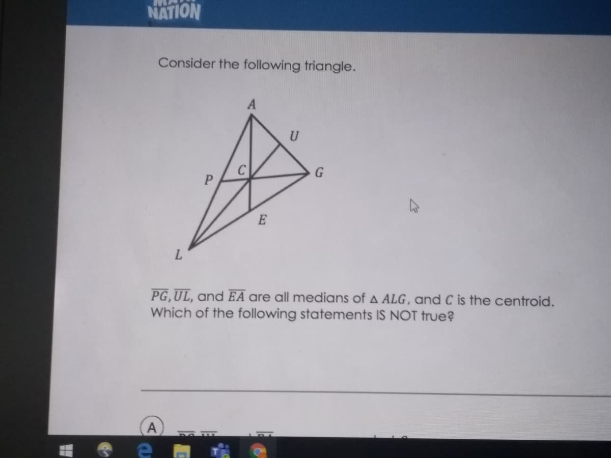 NATION
Consider the following triangle.
PG,UL, and EA are all medians of A ALG, and C is the centroid.
Which of the following statements IS NOT true?
