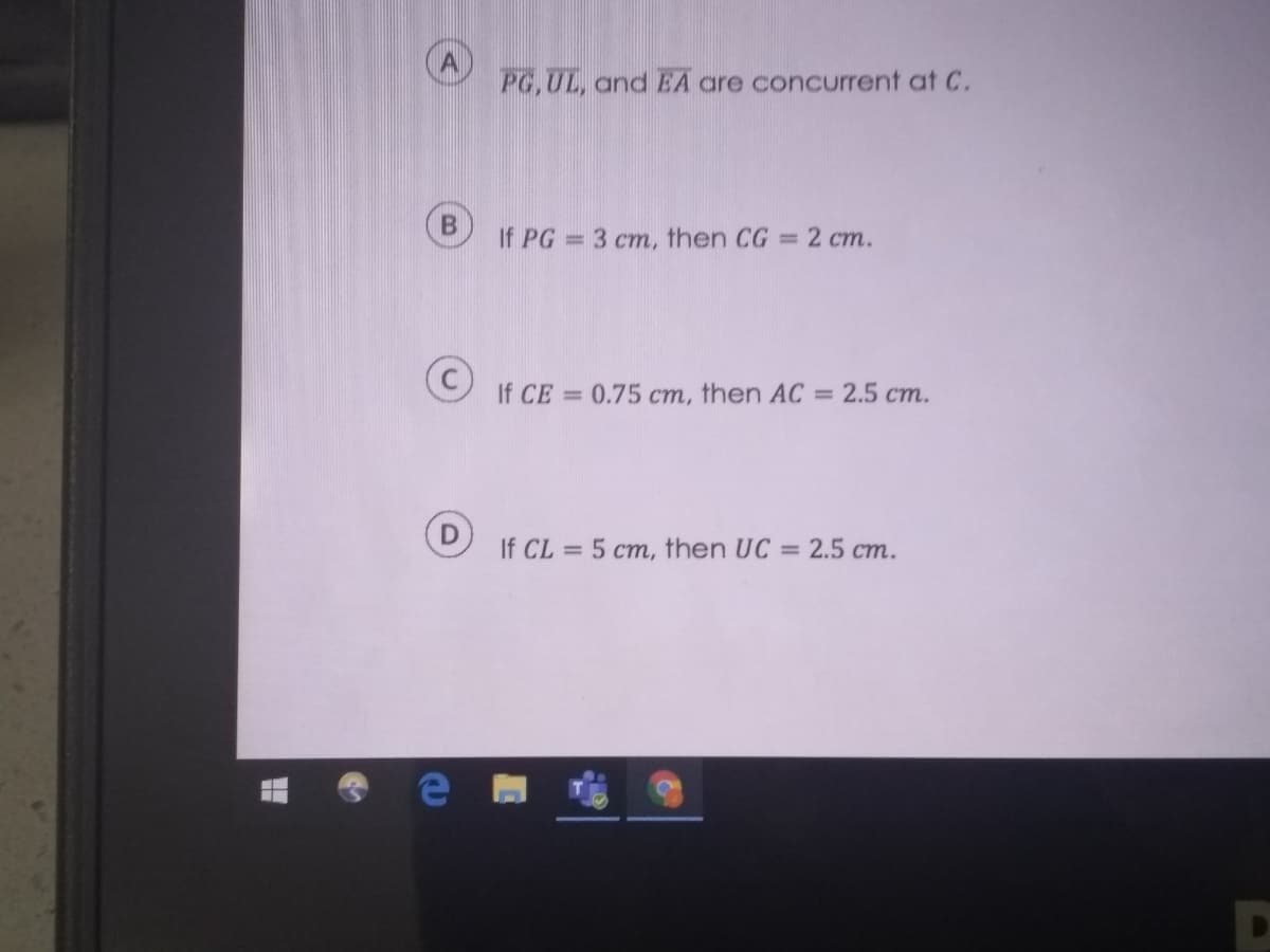 PG,UL, and EA are concurrent at C.
If PG = 3 cm, then CG = 2 cm.
If CE = 0.75 cm, then AC = 2.5 cm.
If CL = 5 cm, then UC = 2.5 cm.
