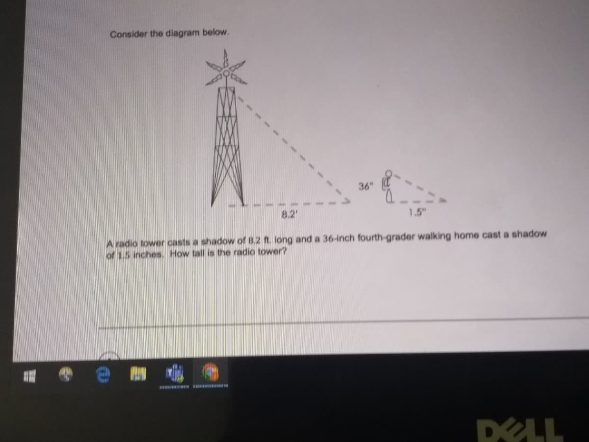 Consider the diagram below.
36"
8.2'
1.5"
A radio tower casts a shadow of 8.2 ft. long and a 36-inch fourth-grader walking home cast a shadow
of 1.5 inches. How tall is the radio tower?
DELL
