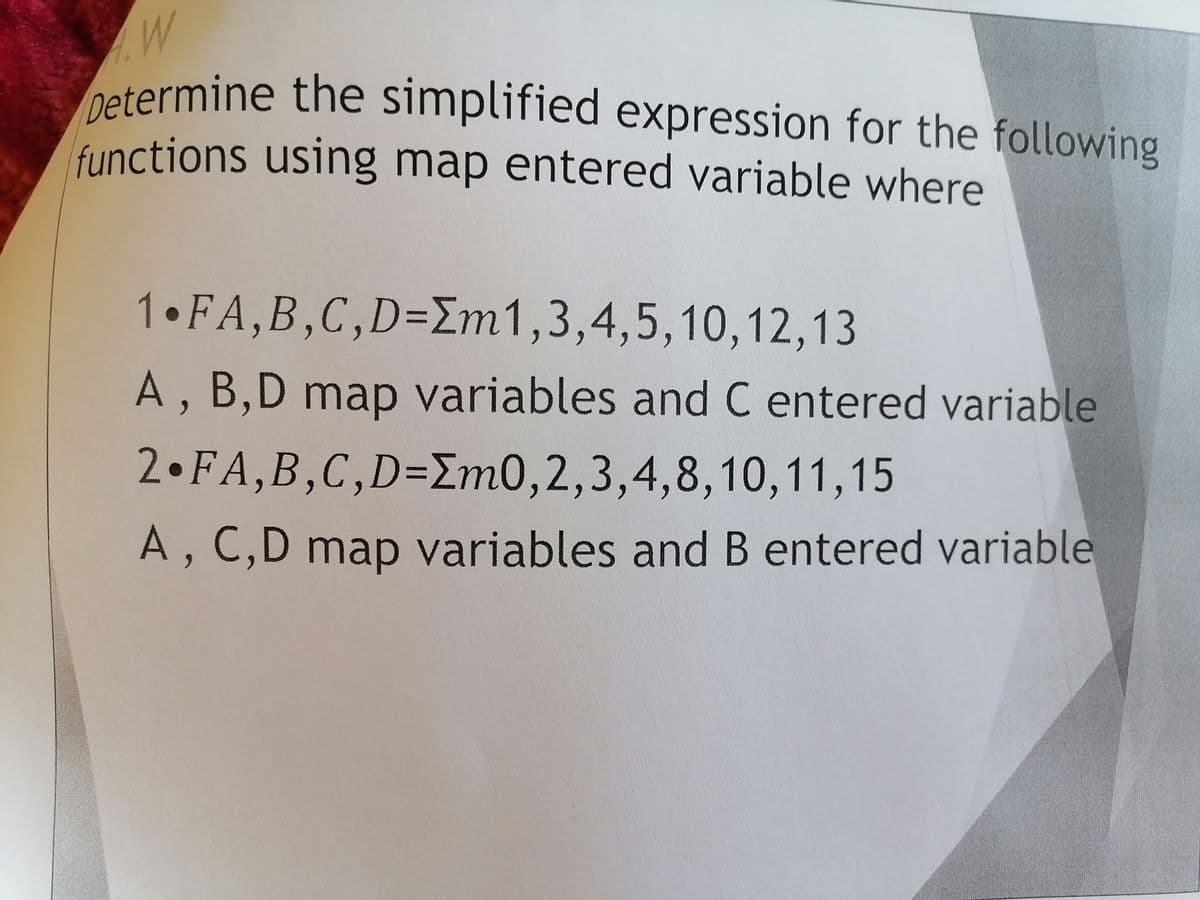Determine the simplified expression for the following
.W
Determine the simplified expression for the following
functions using map entered variable where
1 FA,B,C,D=Em1,3,4,5,10,12,13
A, B,D map variables and C entered variable
2 FA,B,C,D=Im0,2,3,4,8,10,11,15
A, C,D map variables and B entered variable
