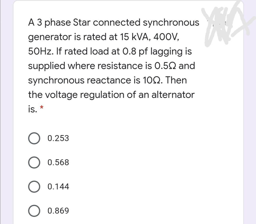 A 3 phase Star connected synchronous
generator is rated at 15 kVA, 400V,
50HZ. If rated load at 0.8 pf lagging is
supplied where resistance is 0.52 and
synchronous reactance is 102. Then
the voltage regulation of an alternator
is.
0.253
0.568
0.144
0.869
