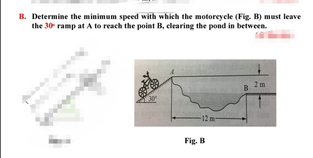 B. Determine the minimum speed with which the motorcycle (Fig. B) must leave
the 30° ramp at A to reach the point B, clearing the pond in between.
2 m
12 m-
Fig. B
