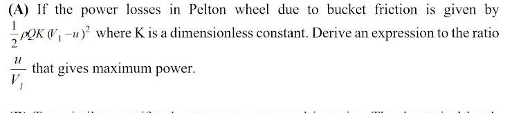 (A) If the power losses in Pelton wheel due to bucket friction is given by
POK V-u) where K is a dimensionless constant. Derive an expression to the ratio
that gives maximum power.
