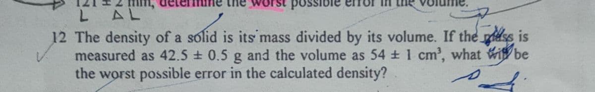 LAL
12 The density of a solid is its mass divided by its volume. If the less is
measured as 42.5 ± 0.5 g and the volume as 54 ± 1 cm³, what it be
the worst possible error in the calculated density?