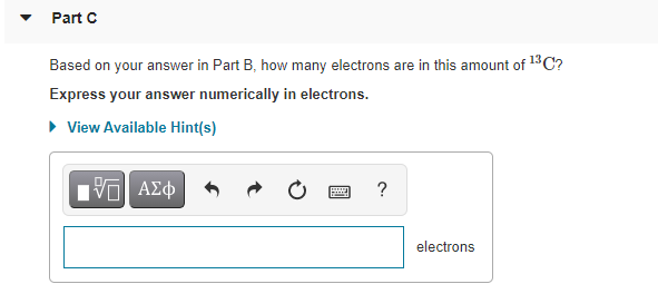 Part C
Based on your answer in Part B, how many electrons are in this amount of 13C?
Express your answer numerically in electrons.
• View Available Hint(s)
?
electrons
