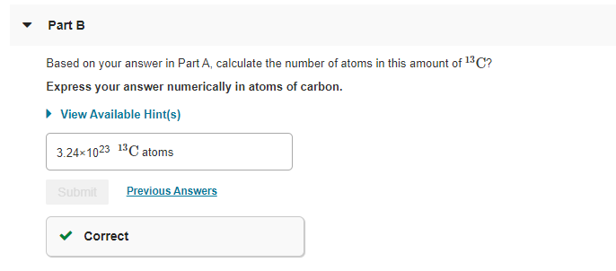 Part B
Based on your answer in Part A, calculate the number of atoms in this amount of 13 C?
Express your answer numerically in atoms of carbon.
• View Available Hint(s)
3.24x1023 13C atoms
Submit
Previous Answers
Correct
