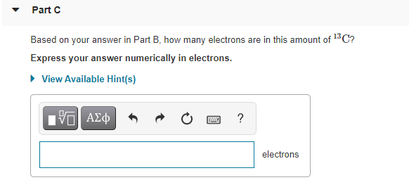 Part C
Based on your answer in Part B, how many electrons are in this amount of 13C?
Express your answer numerically in electrons.
• View Available Hint(s)
ΑΣφ
electrons
