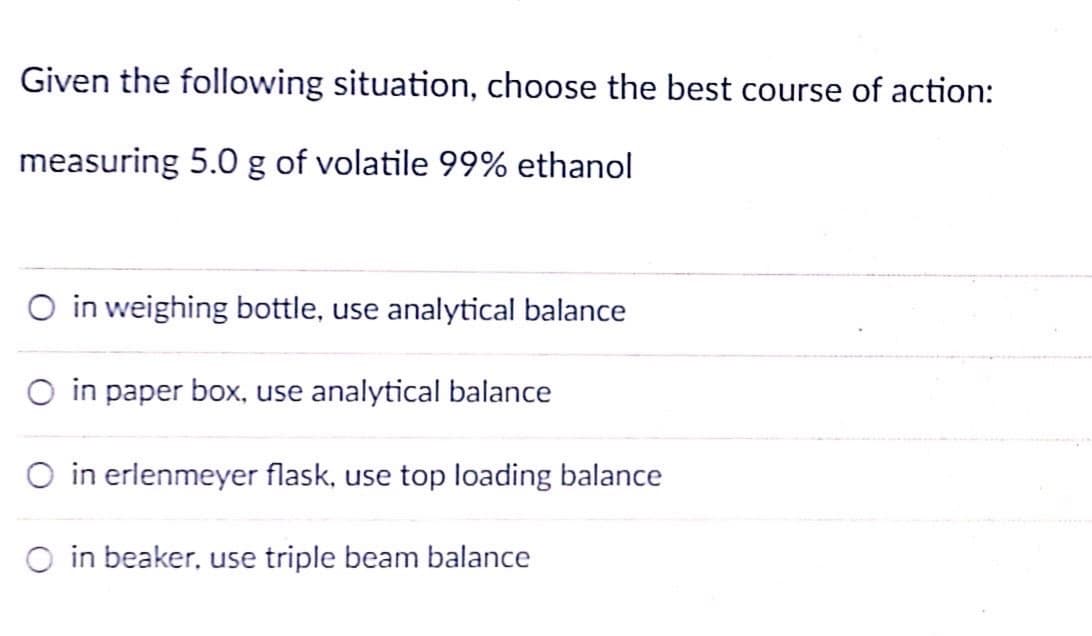 Given the following situation, choose the best course of action:
measuring 5.0 g of volatile 99% ethanol
O in weighing bottle, use analytical balance
O in paper box, use analytical balance
O in erlenmeyer flask, use top loading balance
O in beaker, use triple beam balance
