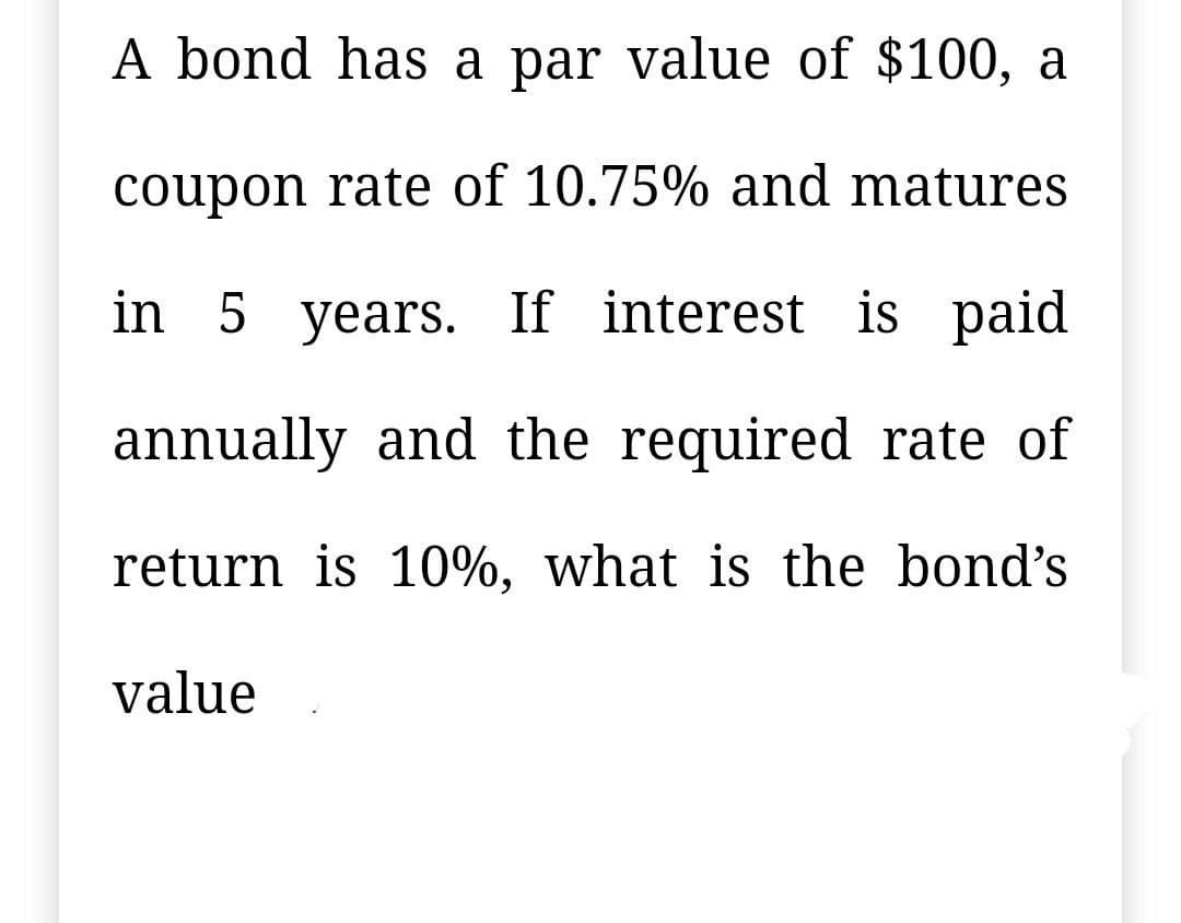 A bond has a par value of $100, a
coupon rate of 10.75% and matures
in 5 years. If interest is
paid
annually and the required rate of
return is 10%, what is the bond's
value
