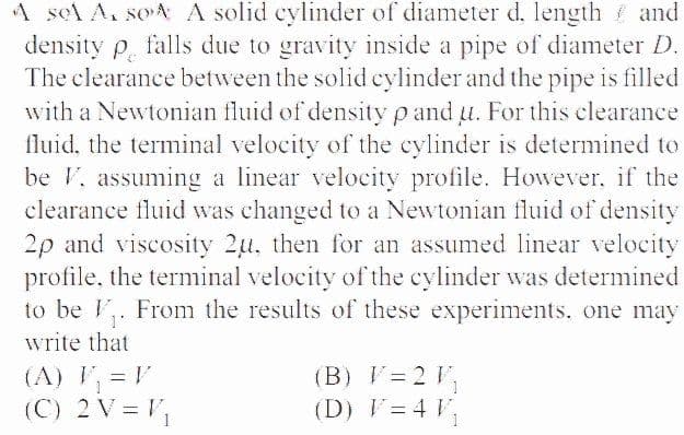 A sel A. soA A solid cylinder of diameter d. length and
density p falls due to gravity inside a pipe of diameter D.
The clearance between the solid cylinder and the pipe is filled
with a Newtonian fluid of density p and u. For this clearance
fluid, the terminal velocity of the cylinder is determined to
be V, assuming a linear velocity profile. However., if the
clearance fluid was changed to a Newtonian fluid of density
2p and viscosity 2u, then for an assumed linear velocity
profile, the terminal velocity of the cylinder was determined
to be V,. From the results of these experiments. one may
write that
(A) V, = V
(B) V= 2 V,
(C) 2 V = V,
(D) V= 4 V,

