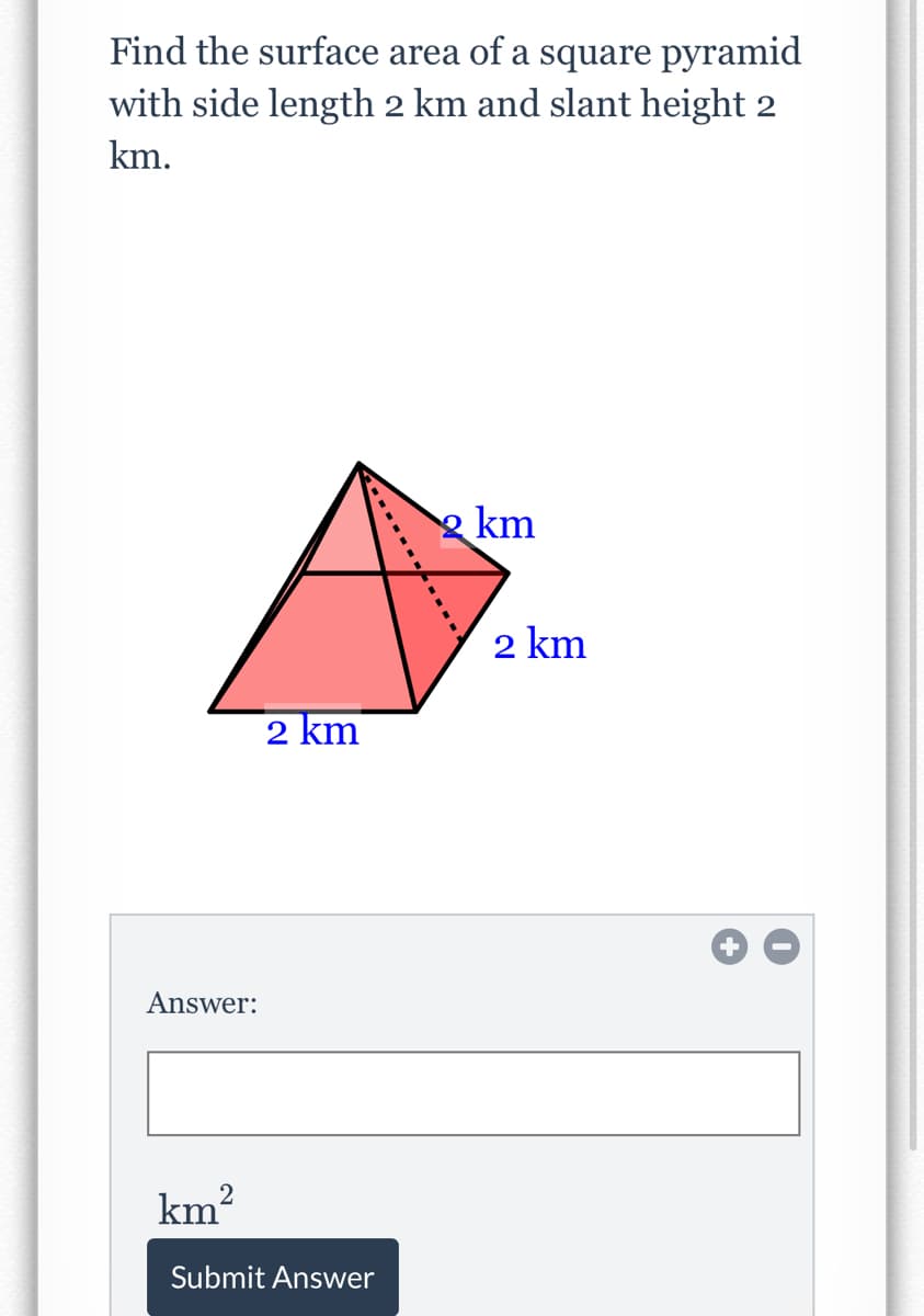 Find the surface area of a square pyramid
with side length 2 km and slant height 2
km.
2 km
2 km
2 km
Answer:
km?
Submit Answer
