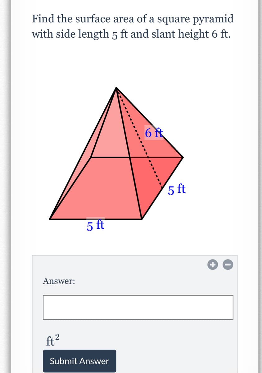 Find the surface area of a square pyramid
with side length 5 ft and slant height 6 ft.
6 ft
5 ft
5 ft
Answer:
ft2
Submit Answer

