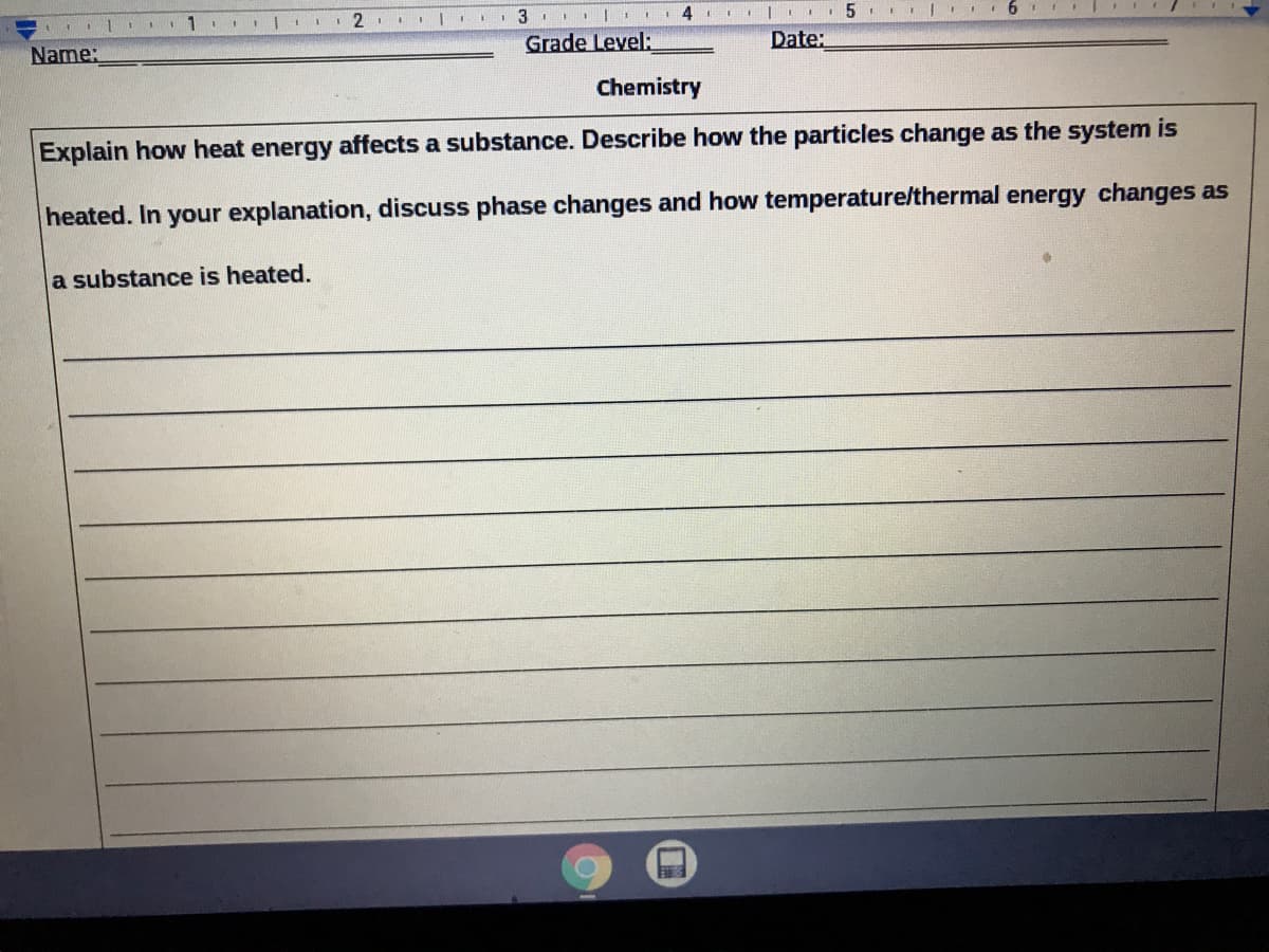 1
5
Name:
Grade Level:
Date:
Chemistry
Explain how heat energy affects a substance. Describe how the particles change as the system is
heated. In your explanation, discuss phase changes and how temperature/thermal energy changes as
a substance is heated.
