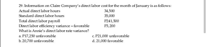 29. Information on Claire Company's direct labor cost for the month of January is as follows:
Actual direct labor hours
34,500
Standard direct labor hours
35,000
Total direct labor payroll
Direct labor efficiency variance - favorable
P241,500
P3,200
What is Annie's direct labor rate variance?
a. P17,250 unfavorable
b. 20,700 unfavorable
c. P21,000 unfavorable
d. 21,000 favorable
