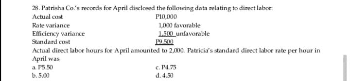 28. Patrisha Co.'s records for April disclosed the following data relating to direct labor:
Actual cost
P10,000
Rate variance
1,000 favorable
Efficiency variance
Standard cost
1.500 unfavorable
P9,500
Actual direct labor hours for April amounted to 2,000. Patricia's standard direct labor rate per hour in
April was
а. Р5.50
c. P4.75
b. 5.00
d. 4.50
